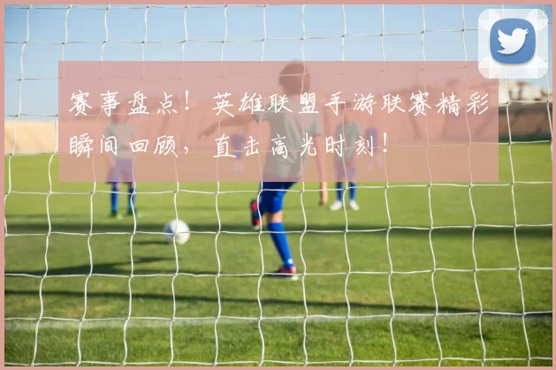 赛事盘点!英雄联盟手游联赛精彩瞬间回顾,直击高光时刻!
