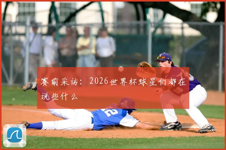 赛前采访:2026世界杯球星们都在说些什么