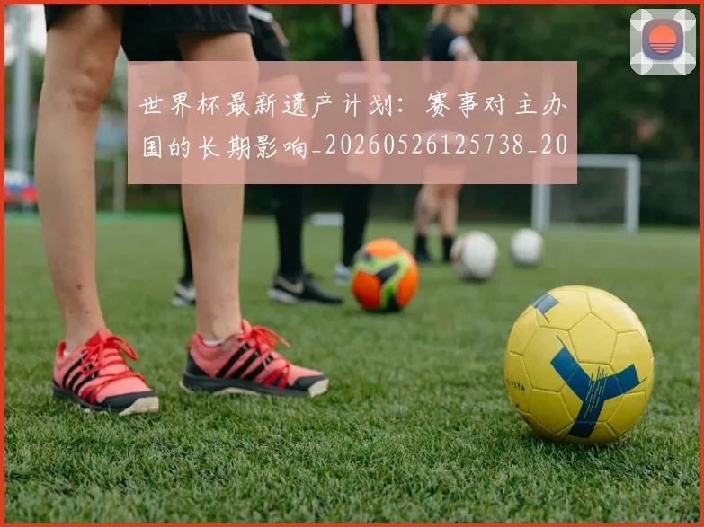 世界杯最新遗产计划：赛事对主办国的长期影响_20260526125738_20260607160454
