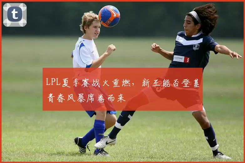 LPL夏季赛战火重燃,新王能否登基青春风暴席卷而来