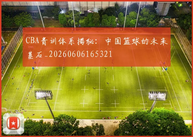 CBA青训体系揭秘:中国篮球的未来基石_20260606165321