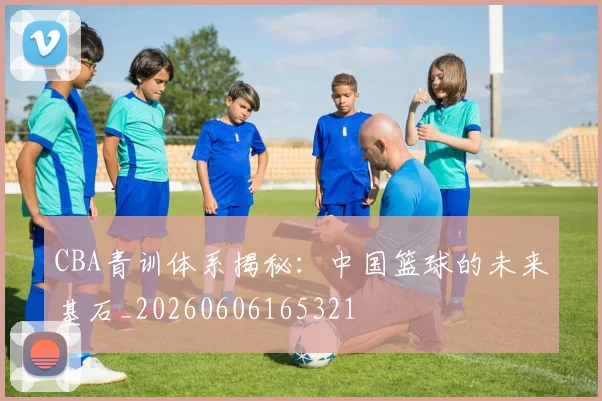 CBA青训体系揭秘:中国篮球的未来基石_20260606165321